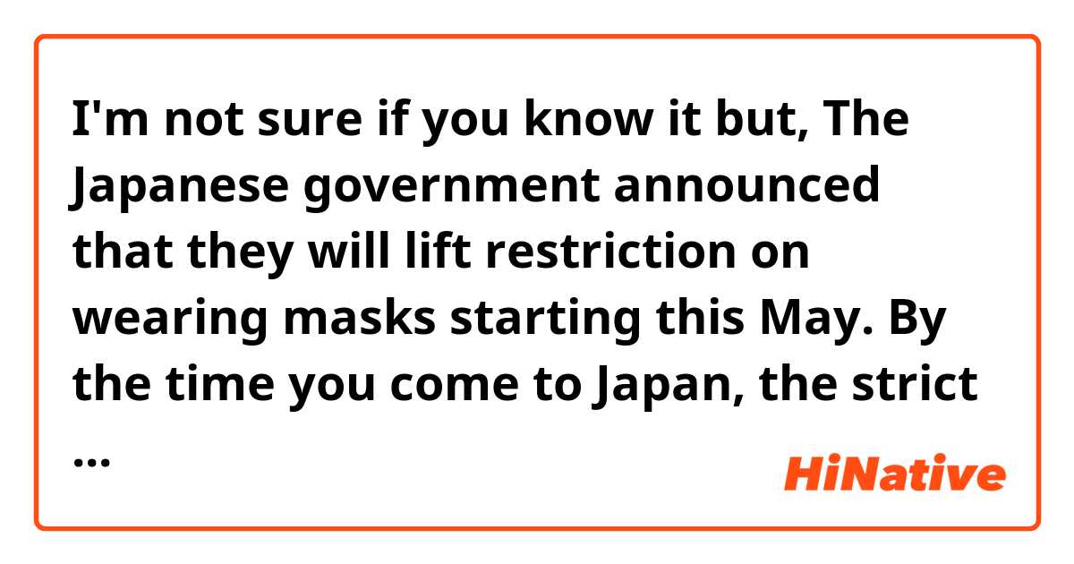 I'm not sure if you know it but, The Japanese government announced that they will lift restriction on wearing masks starting this May. By the time you come to Japan, the strict restriction would be lifted.

Is this natural? If it sounds unnatural or grammatically wrong, please let me know😊