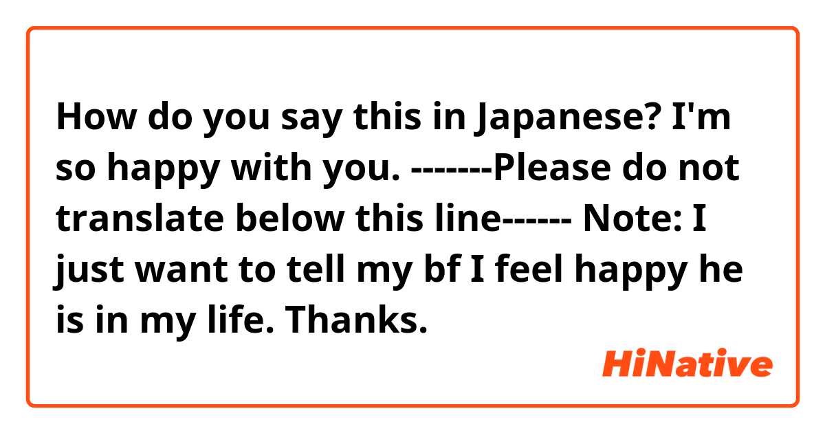 How do you say this in Japanese? I'm so happy with you.


-------Please do not translate below this line------

Note: I just want to tell my bf I feel happy he is in my life. Thanks.