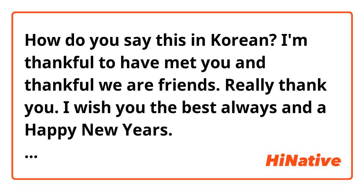 How do you say this in Korean? I'm thankful to have met you and thankful we are friends. Really thank you. I wish you the best always and a Happy New Years. (informal/casual/towards close friends)