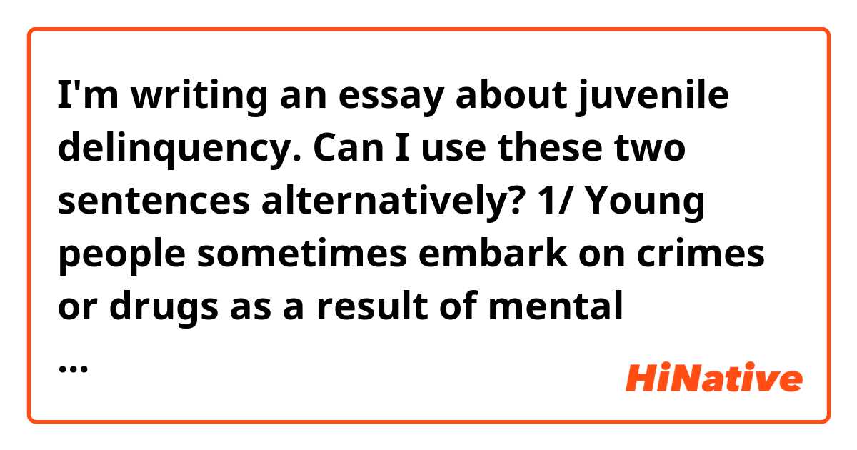 I'm writing an essay about juvenile delinquency.
Can I use these two sentences alternatively?
1/ Young people sometimes embark on crimes or drugs as a result of mental depression.
2/ Young people sometimes turn to crimes or drugs as a result of mental depression.