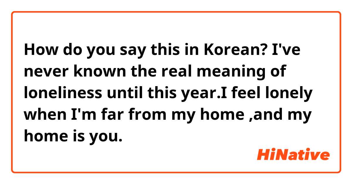 How do you say this in Korean? I've never known the real meaning of loneliness until this year.I feel lonely when I'm far from my home ,and my home is you. 