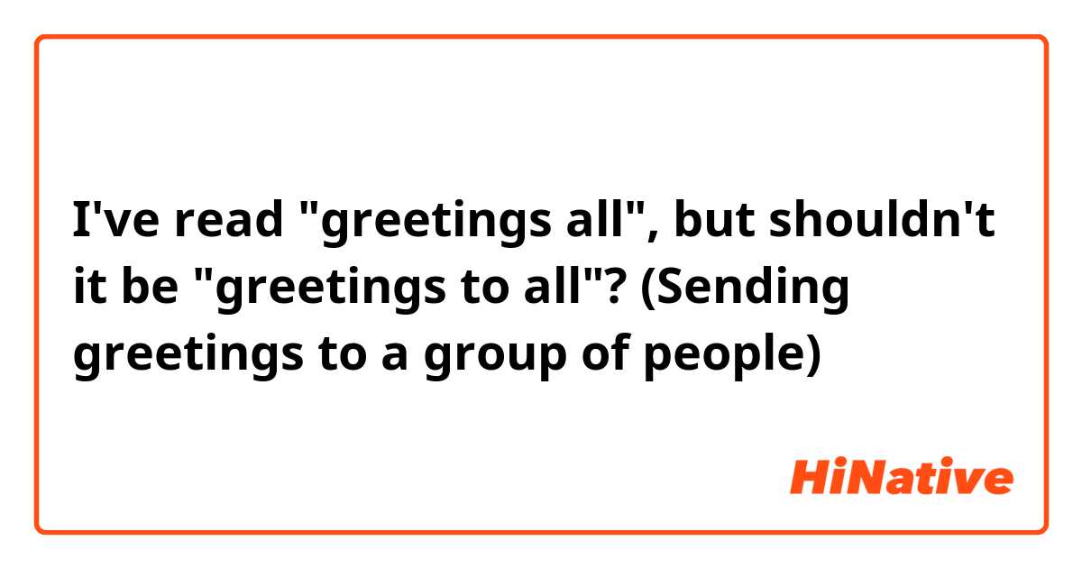 I've read "greetings all", but shouldn't it be "greetings to all"? (Sending greetings to a group of people)