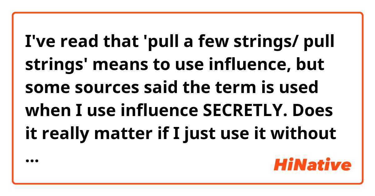I've read that 'pull a few strings/ pull strings' means to use influence, but some sources said the term is used when I use influence SECRETLY. Does it really matter if I just use it without the secret factor? 
