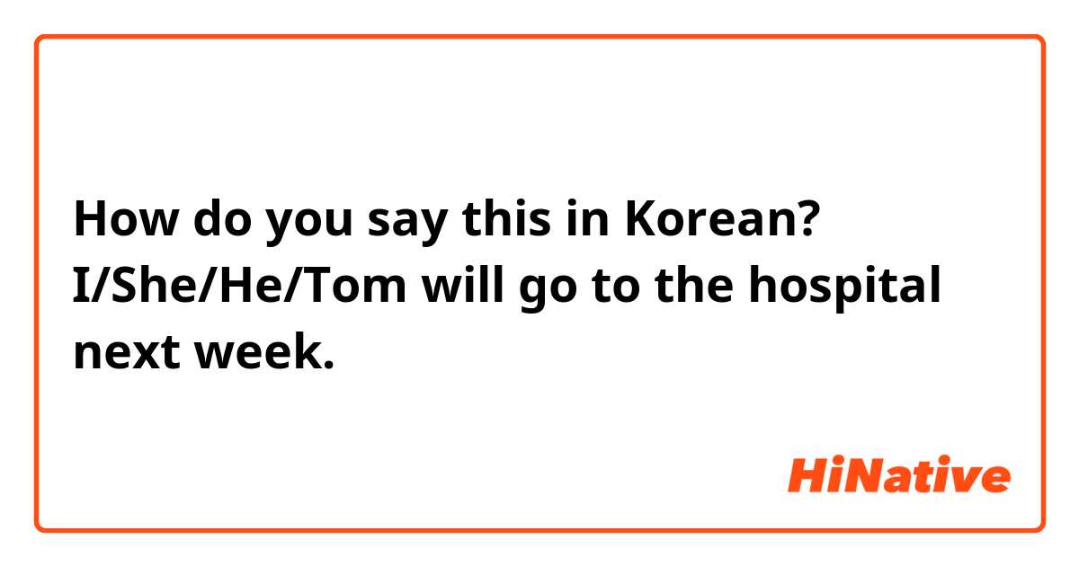 How do you say this in Korean? I/She/He/Tom will go to the hospital next week.