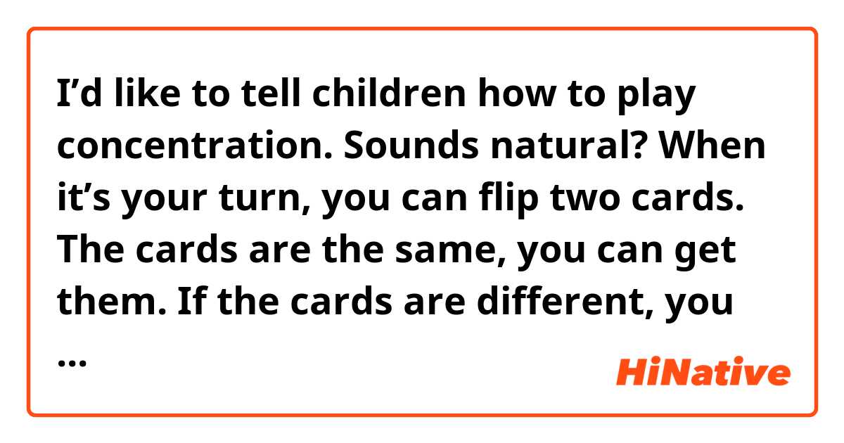 I’d like to tell children how to play concentration.

Sounds natural?

When it’s your turn, you can flip two cards.
The cards are the same, you can get them.
If the cards are different, you need to place it back.
The person who gets cards a lot will be winner.



