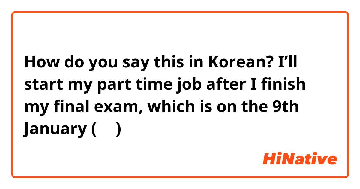 How do you say this in Korean? I’ll start my part time job after I finish my final exam, which is on the 9th January (반말)