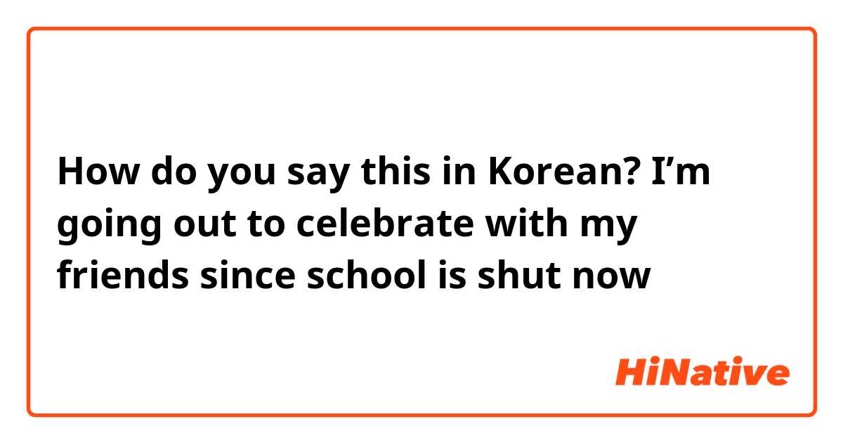 How do you say this in Korean? I’m going out to celebrate with my friends since school is shut now 