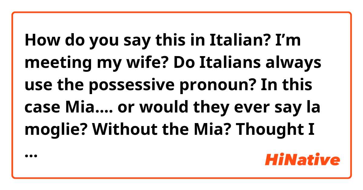 How do you say this in Italian? I’m meeting my wife?

Do Italians always use the possessive pronoun? In this case Mia.... or would they ever say la moglie? Without the Mia? 
Thought I read somewhere they don’t use the possessive as much as in English
Thanks in advance 
