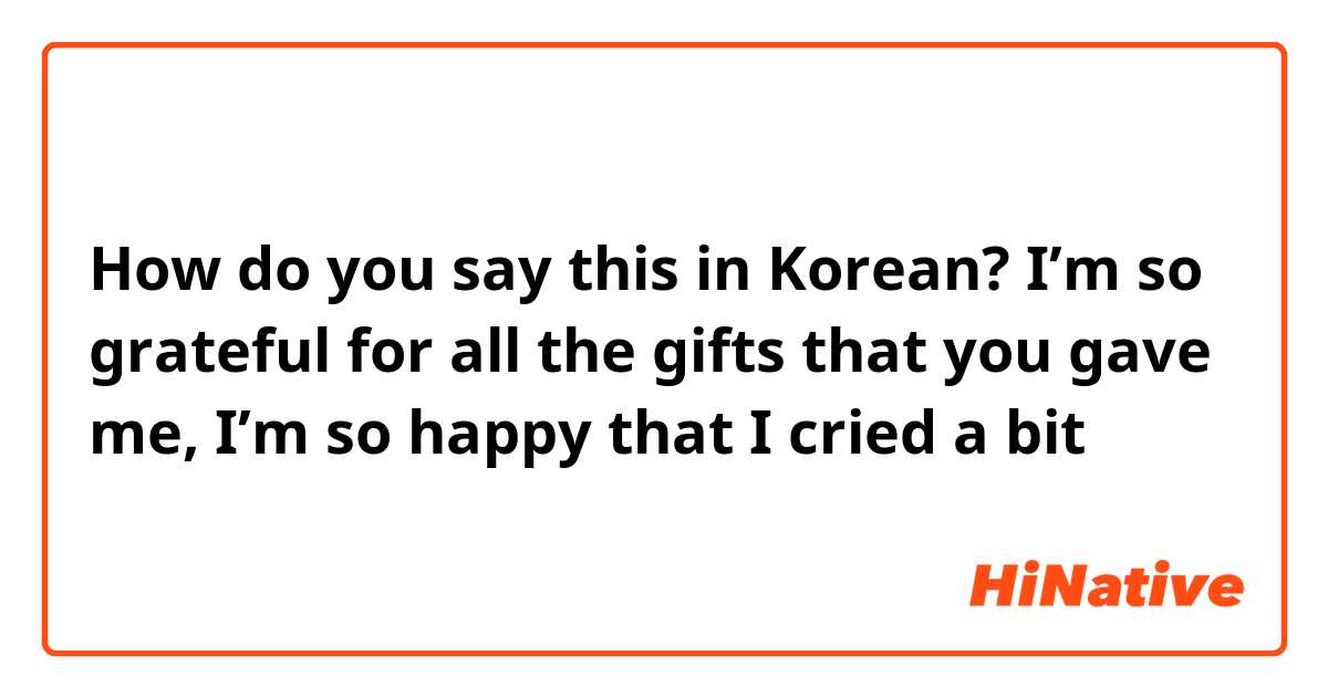 How do you say this in Korean? I’m so grateful for all the gifts that you gave me, I’m so happy that I cried a bit