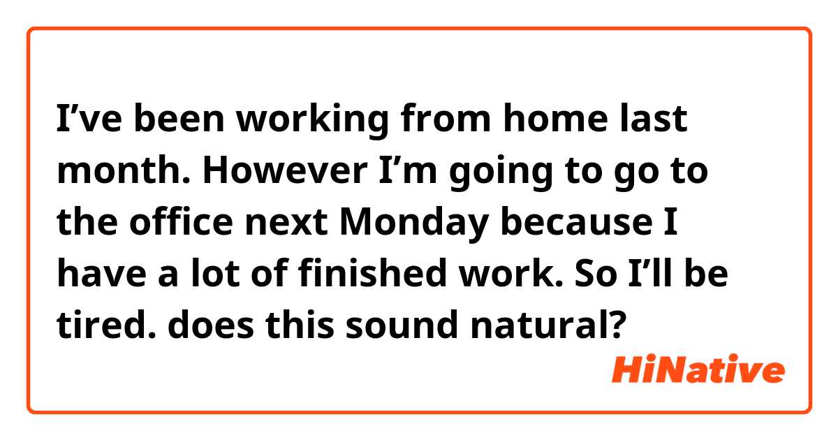 I’ve been working from home last month.
However I’m going to go to the office next Monday because I have a lot of finished work.
So I’ll be tired.

does this sound natural?