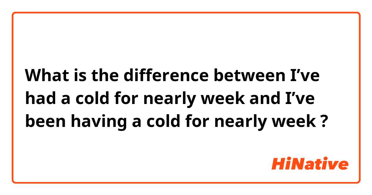 What is the difference between I’ve had a cold for nearly week and I’ve been having a cold for nearly week  ?
