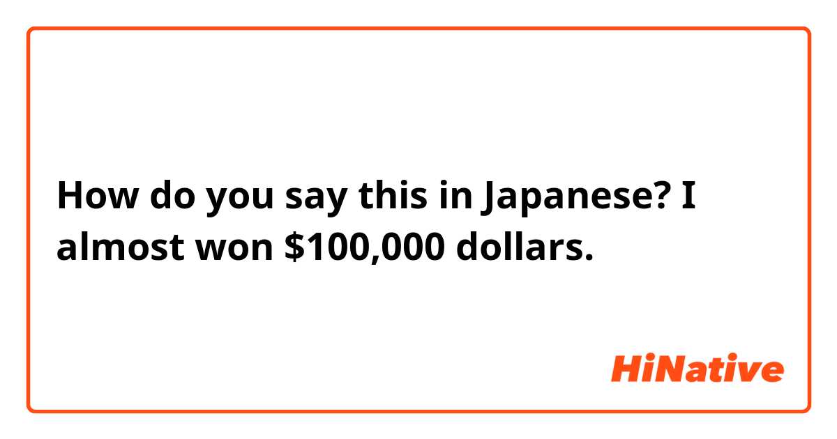How do you say this in Japanese? I almost won $100,000 dollars.