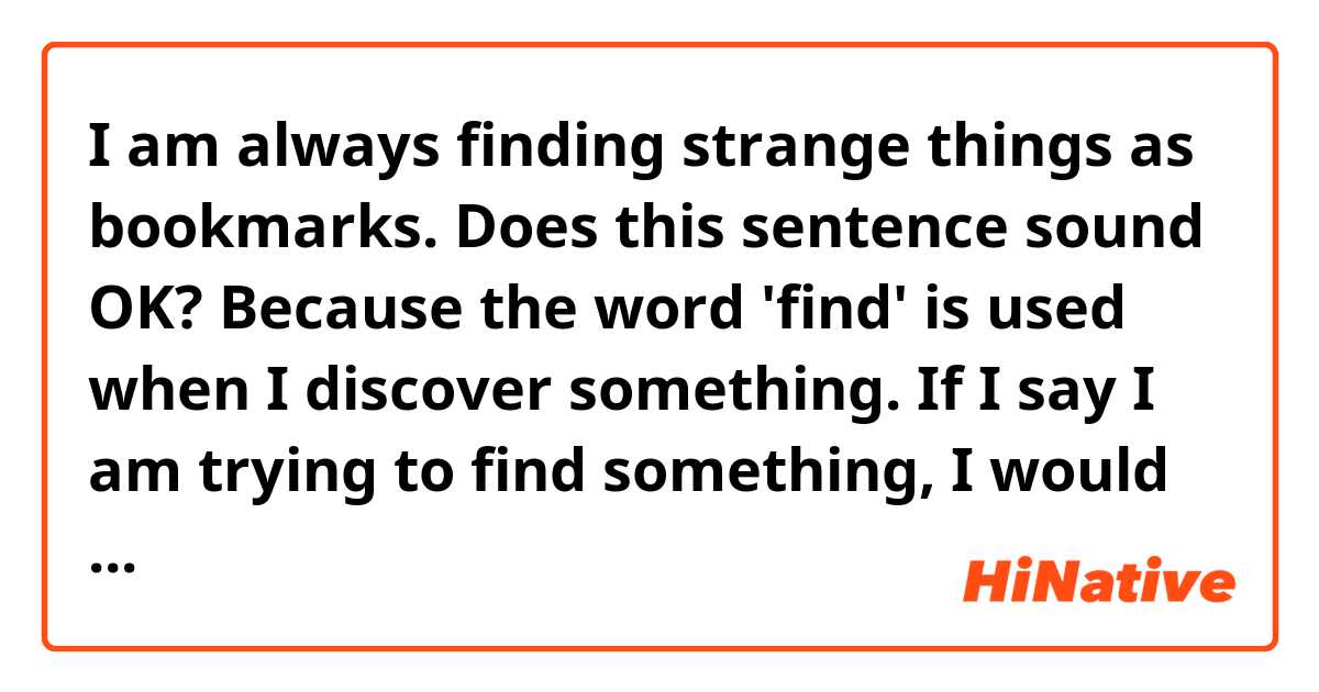 I am always finding strange things as bookmarks. 
Does this sentence sound OK? Because the word 'find' is used when I discover something. If I say I am trying to find something, I would use 'look for'. So the word 'find' confuses me a lot. 