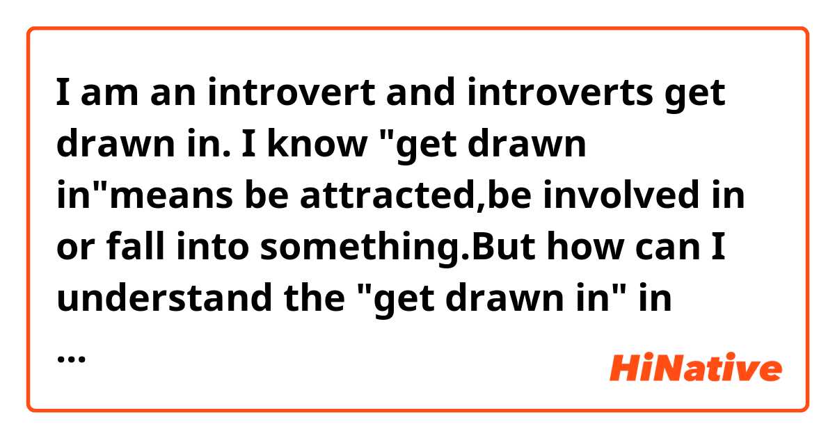 I am an introvert and introverts get drawn in.
I know "get drawn in"means be attracted,be involved in or fall into something.But how can I understand the "get drawn in" in above sentence? 