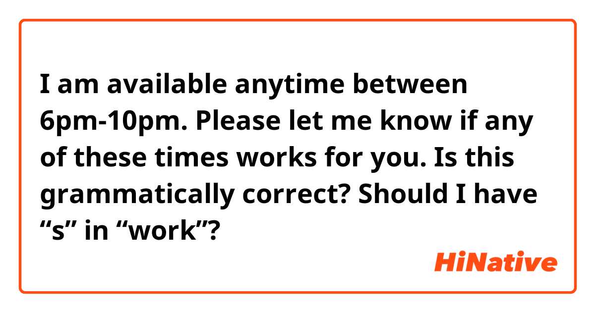 I am available anytime between 6pm-10pm. Please let me know if any of these times works for you.

Is this grammatically correct? Should I have “s” in “work”?