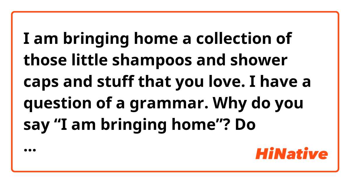 I am bringing home a collection of those little shampoos and shower caps and stuff that you love.

I have a question of a grammar.

Why do you say “I am bringing home”? Do following sentences sound strange?

I will bring home a collection ....
I am going to bring home a collection .....

