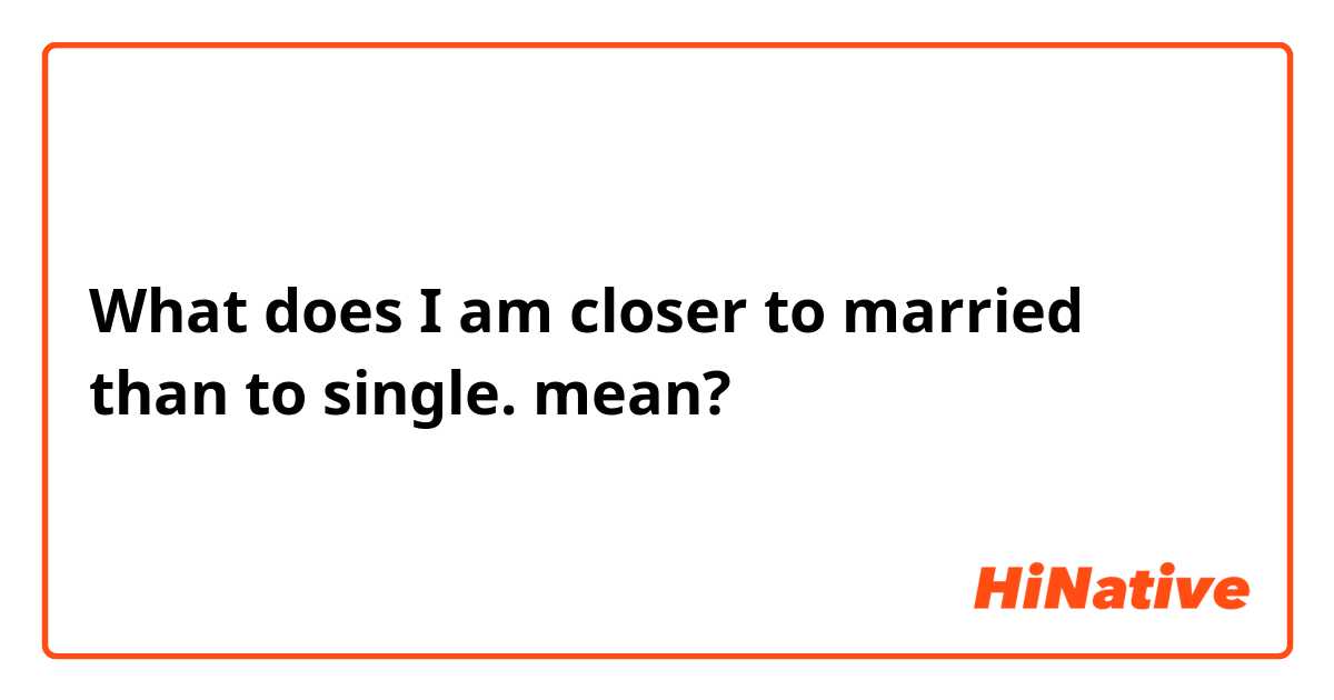 What does I am closer to married than to single.
 mean?