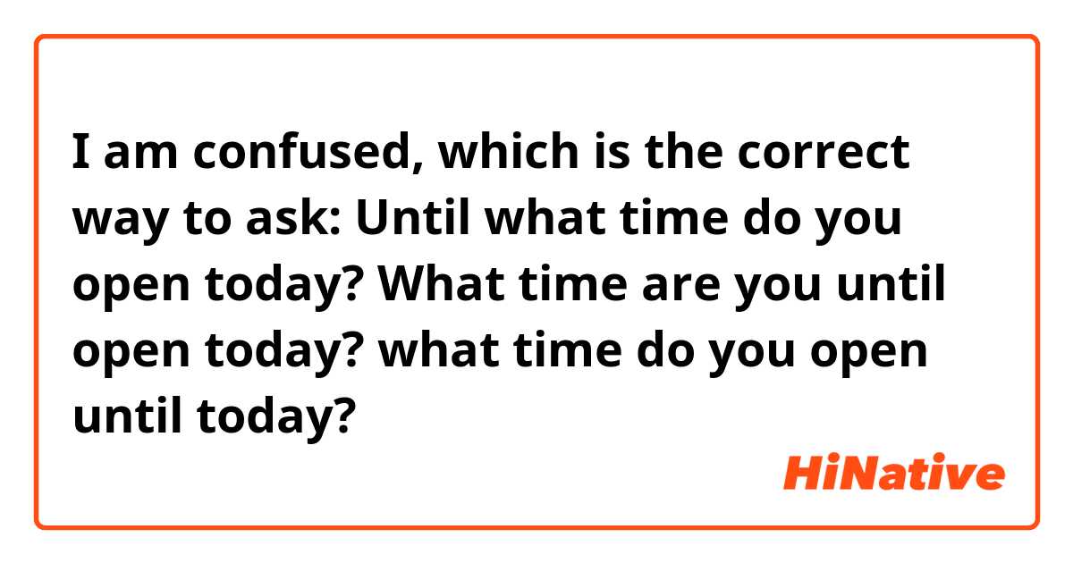 I am confused, which is the correct way to ask:
Until what time do you open today?
What time are you until open today?
what time do you open until today?