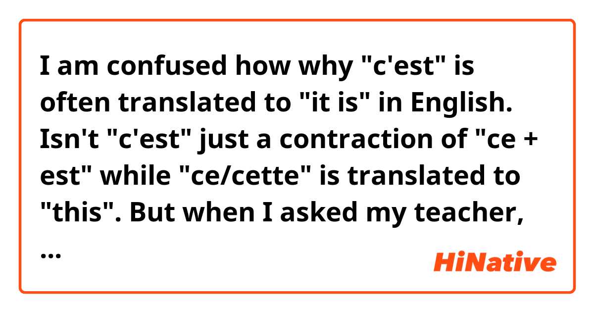 I am confused how why "c'est" is often translated to "it is" in English. Isn't "c'est" just a contraction of "ce + est" while "ce/cette" is translated to "this".
But when I asked my teacher, he said we use "voici" for saying "this is". Please help!