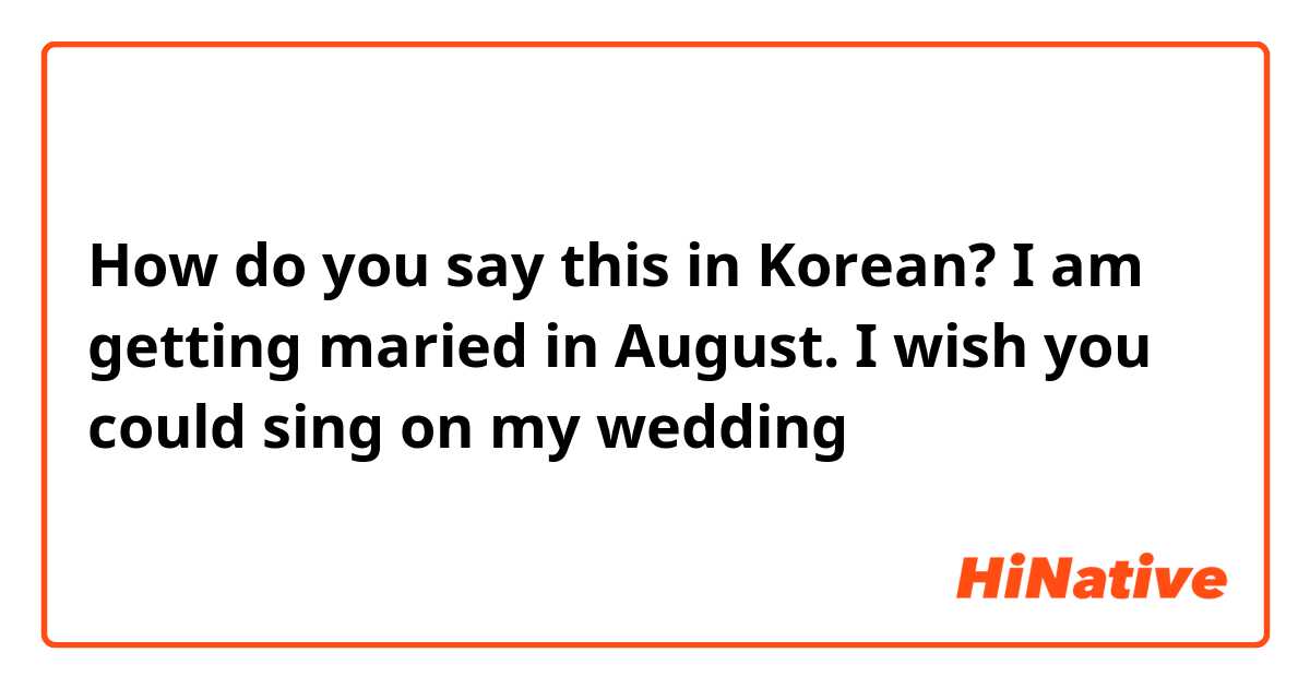 How do you say this in Korean? I am getting maried in August. I wish you could sing on my wedding 