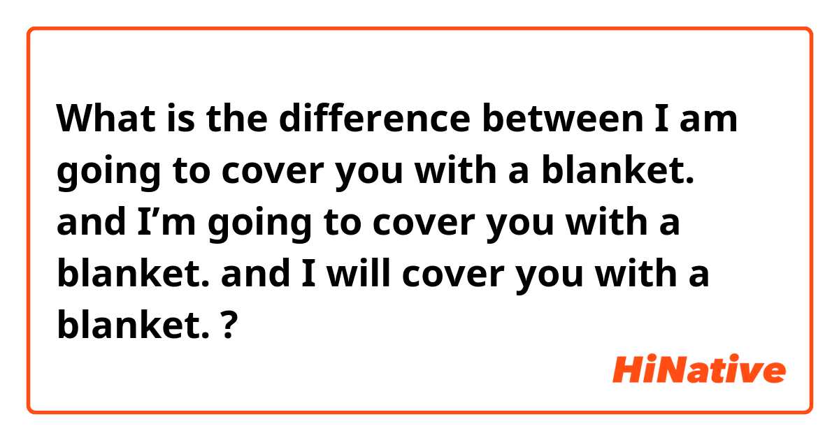 What is the difference between I am going to cover you with a blanket. and I’m going to cover you with a blanket. and I will cover you with a blanket. ?