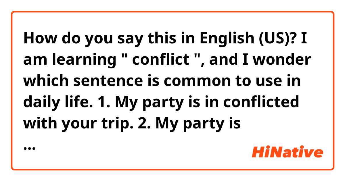 How do you say this in English (US)? I am learning " conflict ", and I wonder which sentence is common to use in daily life. 
1. My party is in conflicted with your trip.
2. My party is conflicting with your trip.
