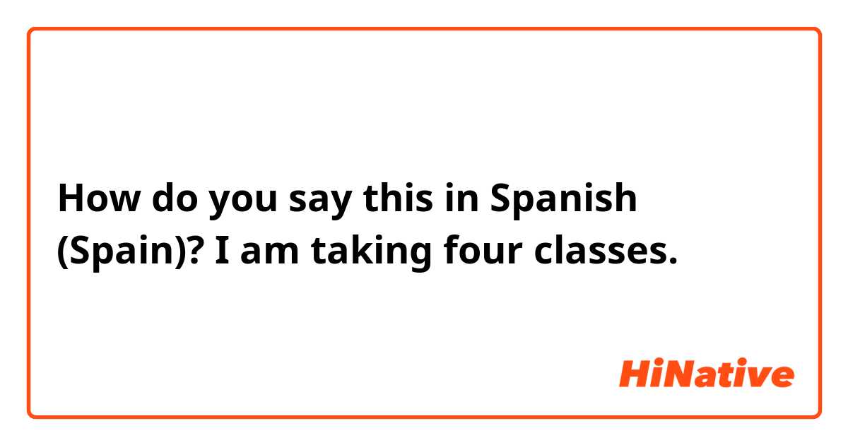 How do you say this in Spanish (Spain)? I am taking four classes.