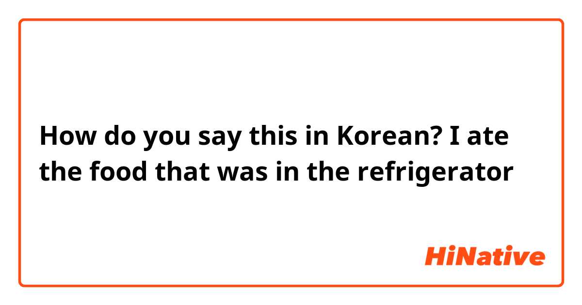 How do you say this in Korean? I ate the food that was in the refrigerator 
