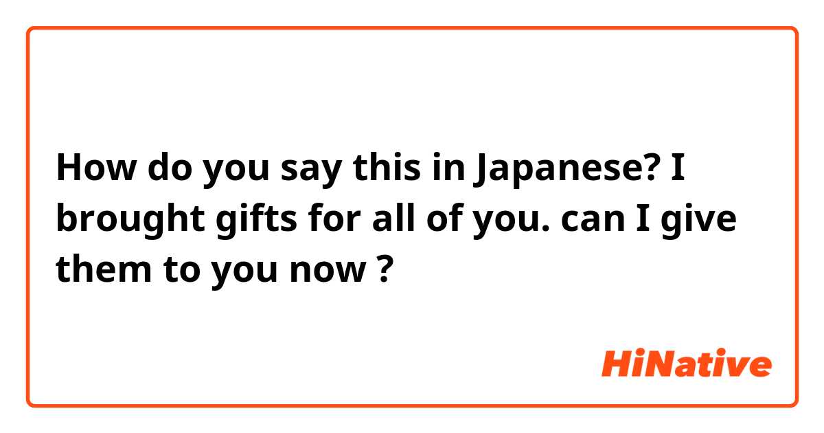 How do you say this in Japanese? I brought gifts for all of you. can I give them to you now ?