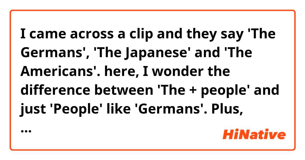 I came across a clip and they say 'The Germans', 'The Japanese'  and 'The Americans'. here, I wonder the difference between 'The + people' and just 'People' like 'Germans'. Plus, would 'Germans' and 'German people' mean the same thing? or there would be different nuance? 
Thanks in advance!  
