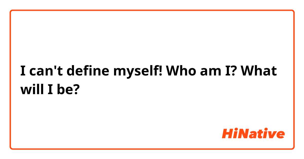 I can't define myself! Who am I? What will I be? 