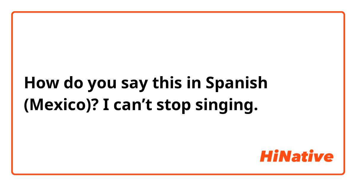 How do you say this in Spanish (Mexico)? I can’t stop singing.