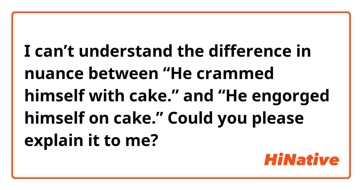 I can’t understand the difference in nuance between 
“He crammed himself with cake.”
and 
“He engorged himself on cake.”


Could you please explain it to me?