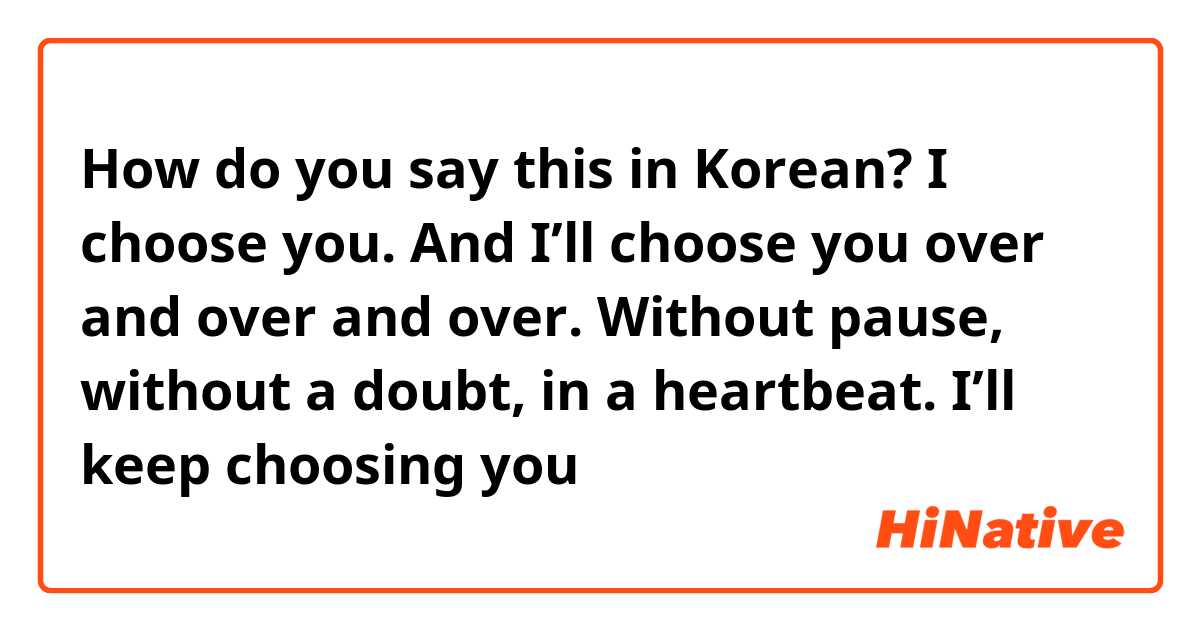 How do you say this in Korean? I choose you. And I’ll choose you over and over and over. Without pause, without a doubt, in a heartbeat. I’ll keep choosing you