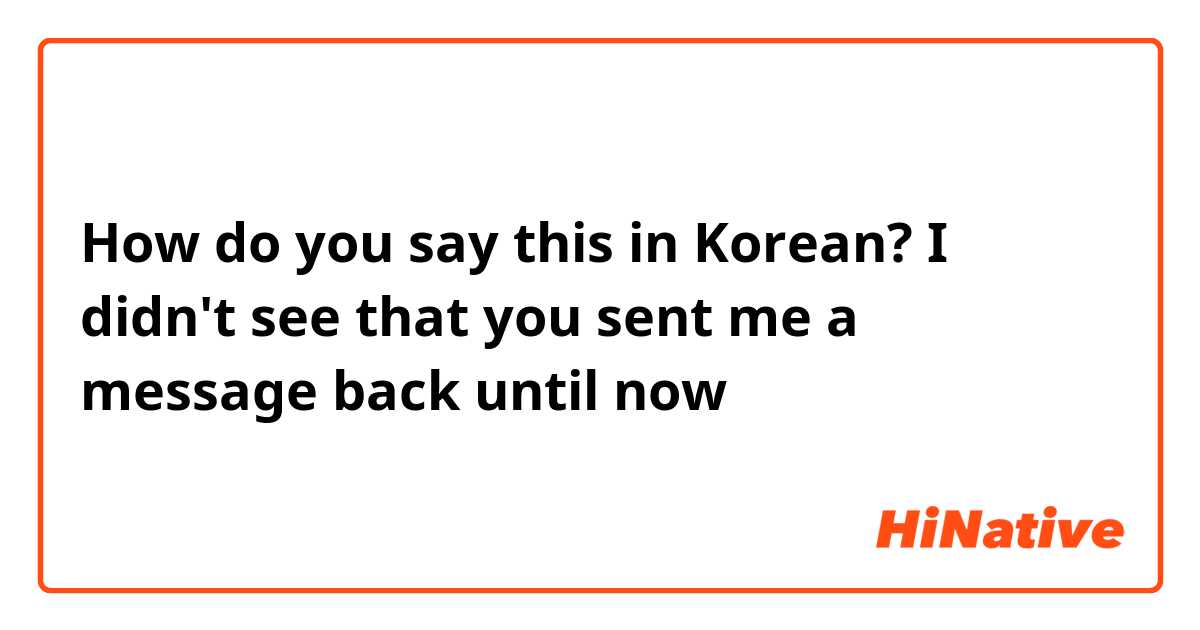 How do you say this in Korean? I didn't see that you sent me a message back until now