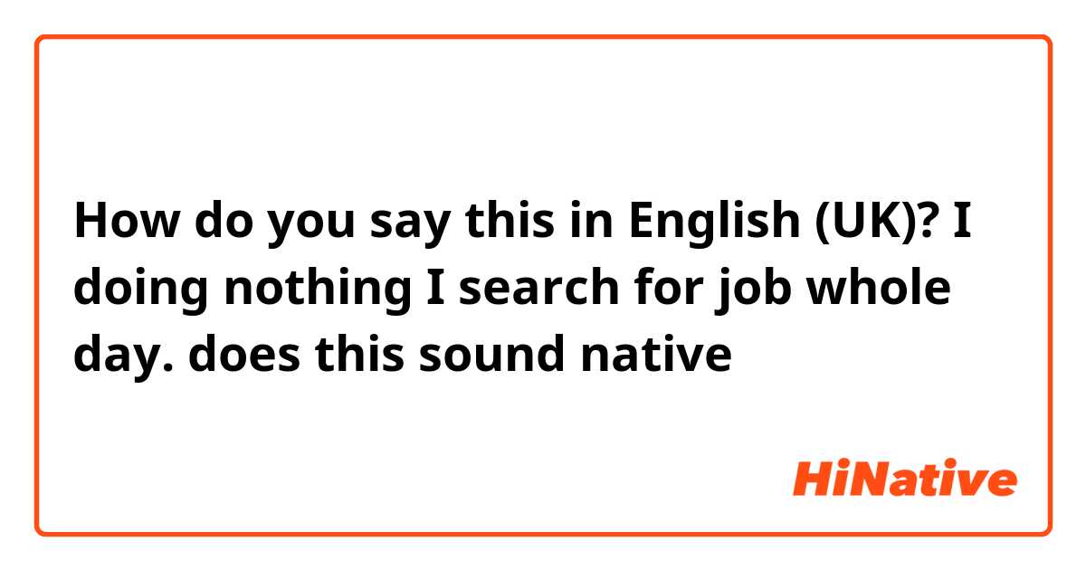 How do you say this in English (UK)? I doing nothing I search for job whole day. does this sound native