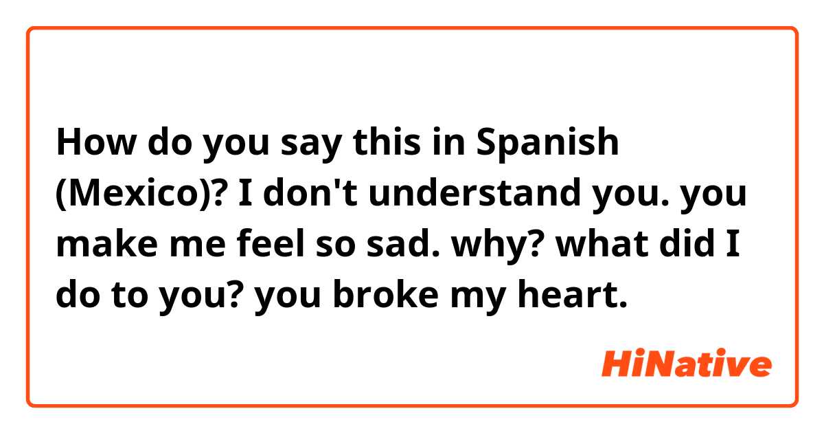 How do you say this in Spanish (Mexico)? I don't understand you. you make me feel so sad. why? what did I do to you? you broke my heart.