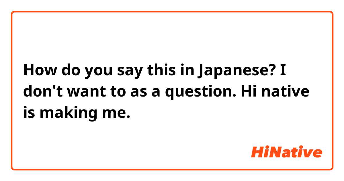 How do you say this in Japanese? I don't want to as a question. Hi native is making me.