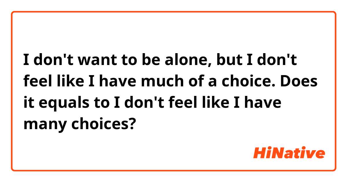 I don't want to be alone, but I don't feel like I have much of a choice.
Does it equals to I don't feel like I have many choices?