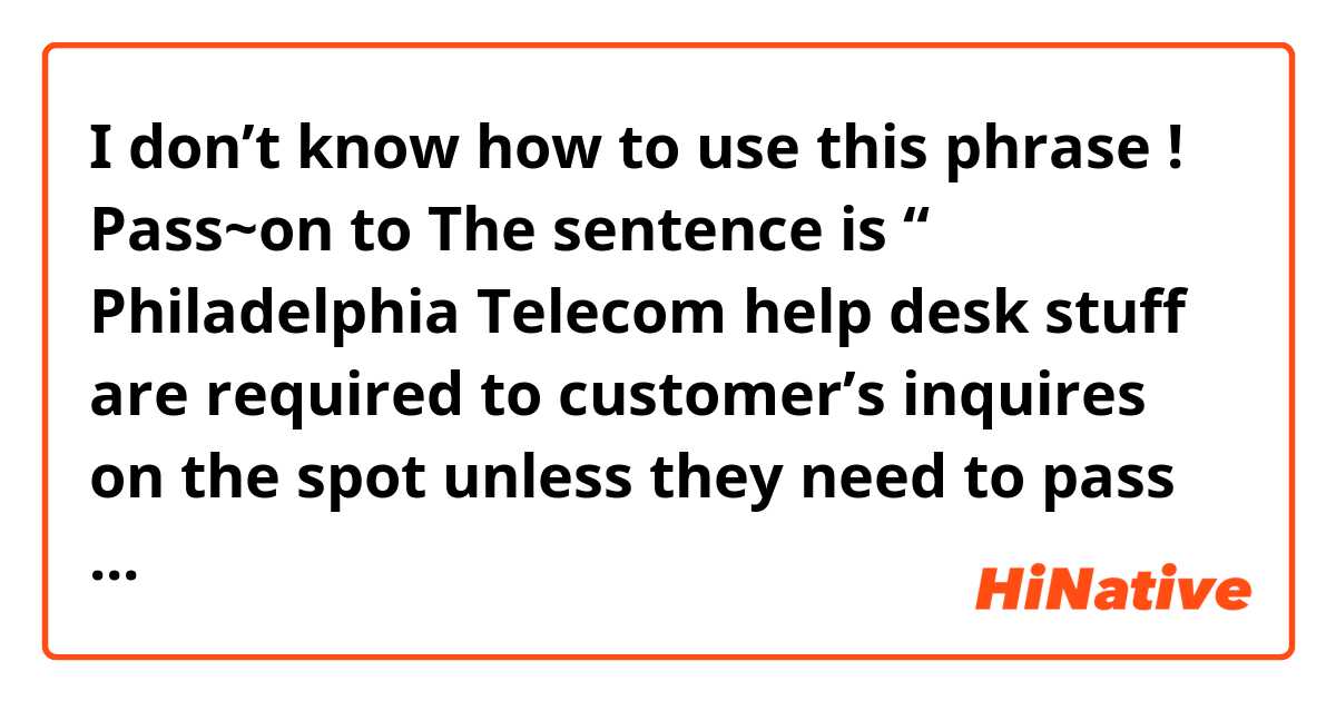 I don’t know how to use this phrase ! 
Pass~on to 

The sentence is “ Philadelphia Telecom help desk stuff are required to customer’s inquires on the spot unless they need to pass the issue on technical representatives .” 

Could you give me another examples if you can :) 
