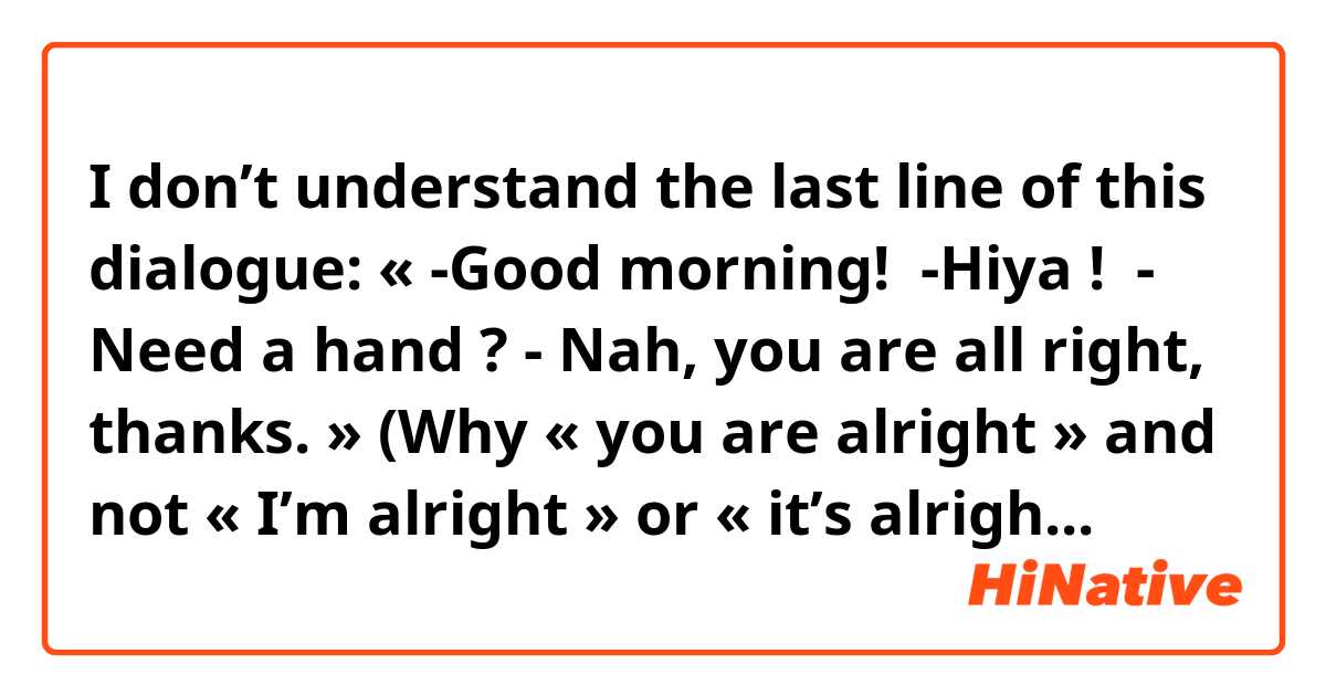 I don’t understand the last line of this dialogue:

« -Good morning! 
-Hiya ! 
- Need a hand ?
- Nah, you are all right, thanks. »

(Why « you are alright » and not « I’m alright » or « it’s alright » !??)