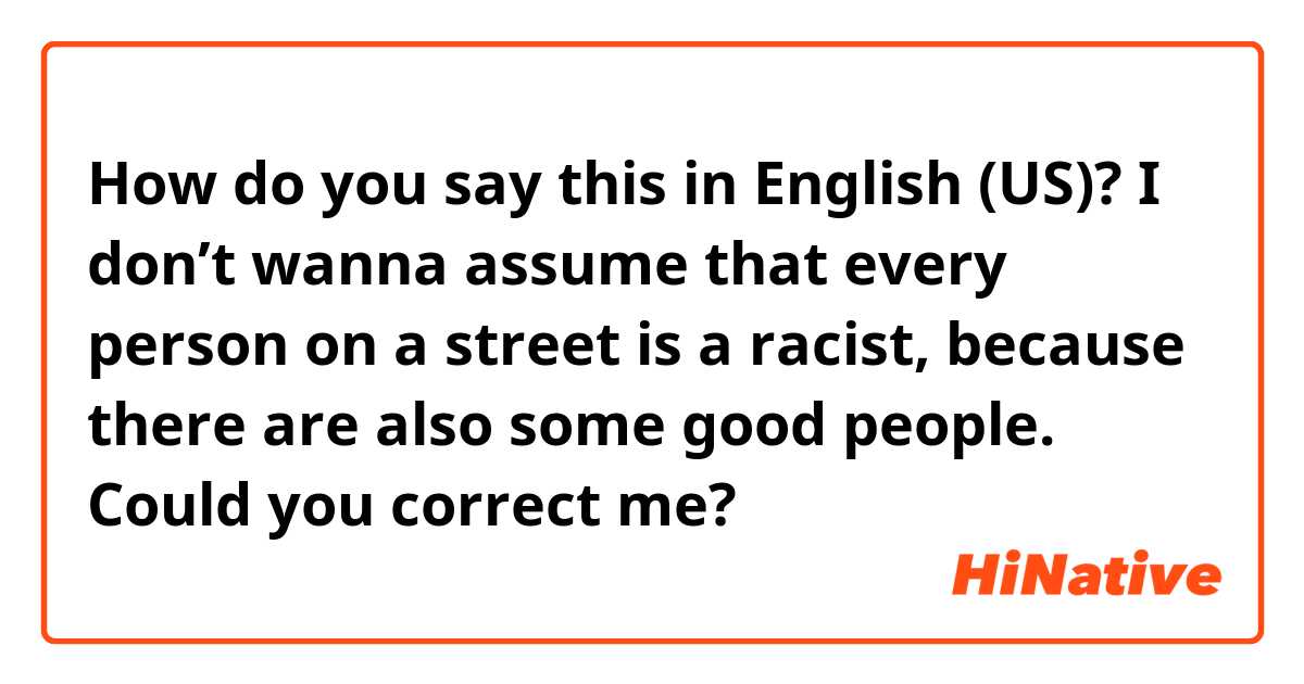 How do you say this in English (US)? I don’t wanna assume that every person on a street is a racist, because there are also some good people. Could you correct me?