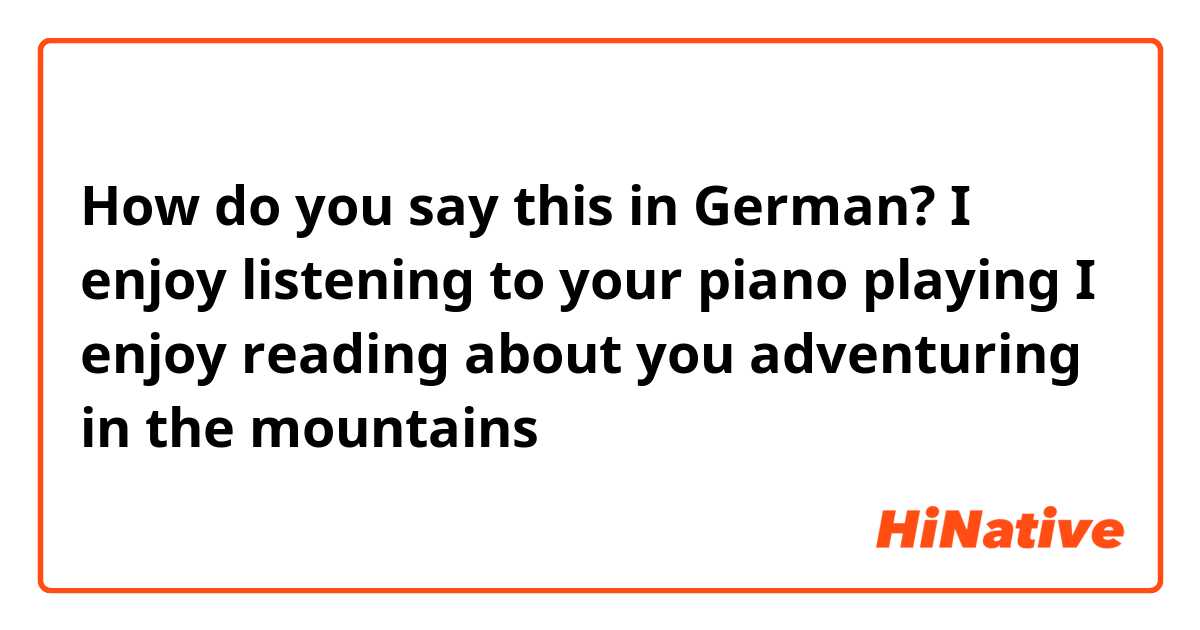 How do you say this in German? I enjoy listening to your piano playing
I enjoy reading about you adventuring in the mountains