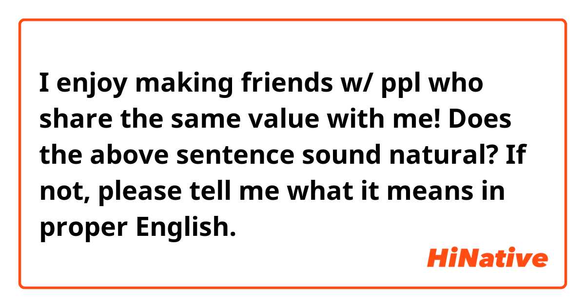 I enjoy making friends w/ ppl who share the same value with me!

Does the above sentence sound natural? If not, please tell me what it means in proper English.