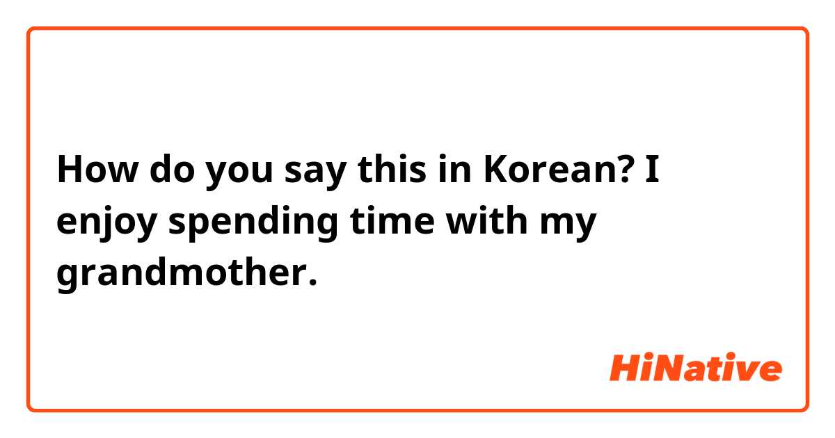 How do you say this in Korean? I enjoy spending time with my grandmother. 