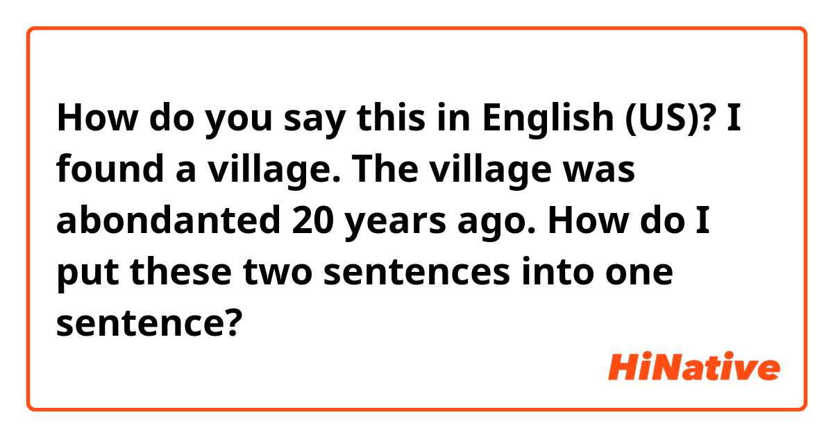 How do you say this in English (US)? I found a village. The village was abondanted 20 years ago. How do I put these two sentences into one sentence?