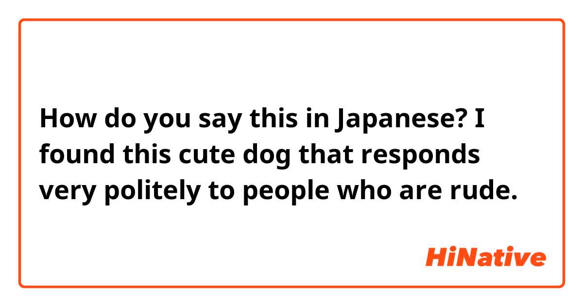 How do you say this in Japanese? I found this cute dog that responds very politely to people who are rude.