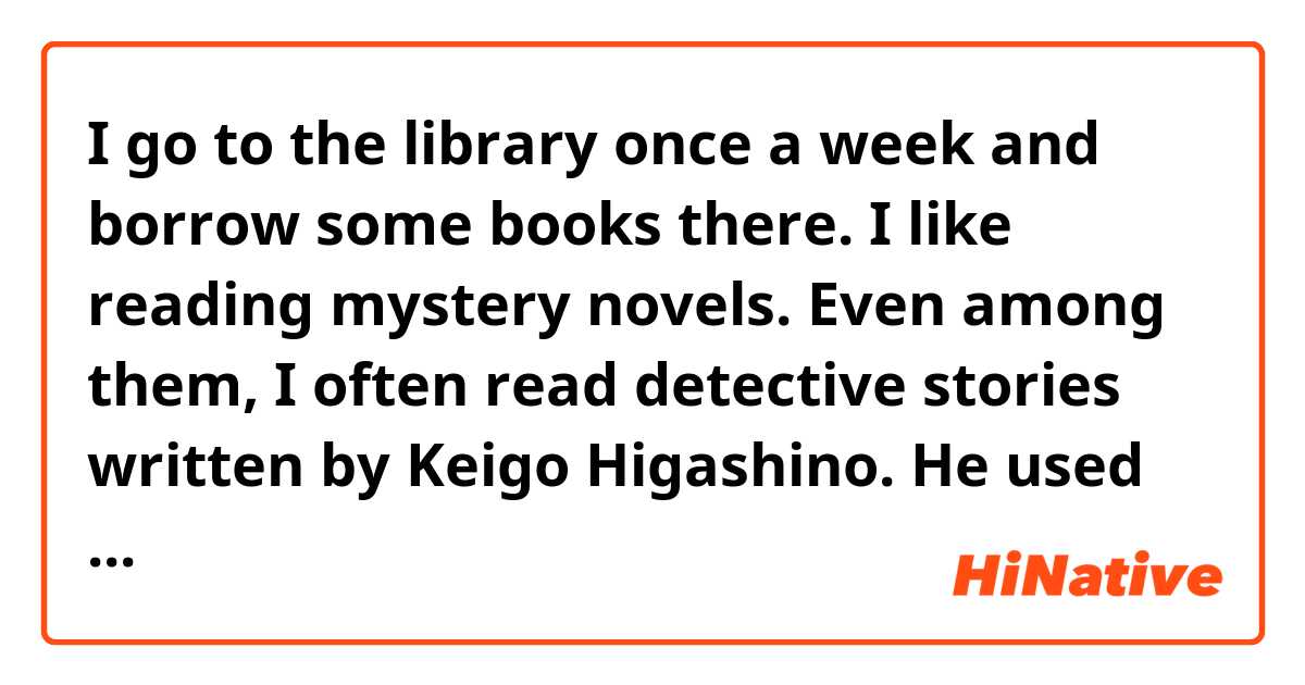 I go to the library once a week and borrow some books there. I like reading mystery novels. Even among them, I often read detective stories written by Keigo Higashino. He used to be an electronics engineer and is familiar with science, so books he writes are very ingenious and interesting.
Could you correct my English, please ?