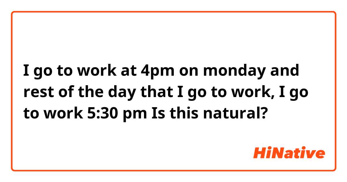 I go to work at 4pm on monday and rest of the day that I go to work, I go to work 5:30 pm

Is this natural?