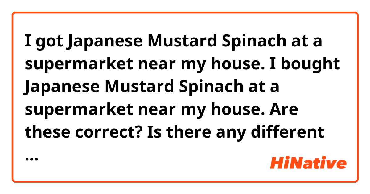 I got Japanese Mustard Spinach at a supermarket near my house.

I bought Japanese Mustard Spinach at a supermarket near my house.


Are these correct? Is there any different expressions?